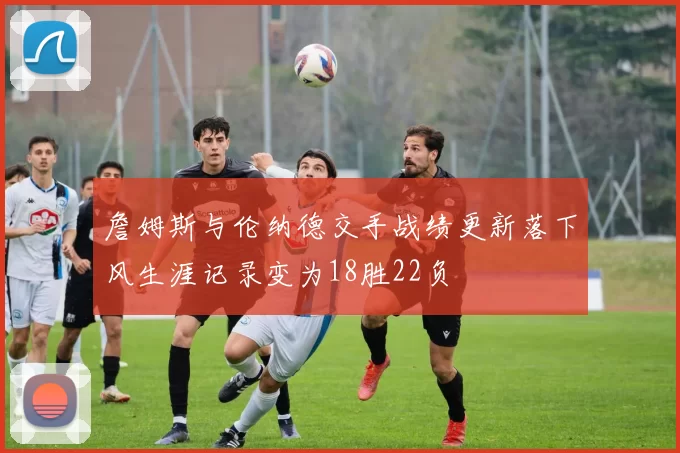 詹姆斯与伦纳德交手战绩更新落下风生涯记录变为18胜22负