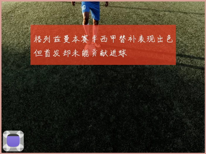 格列兹曼本赛季西甲替补表现出色但首发却未能贡献进球