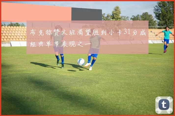 布克称赞文班渴望胜利小卡31分成经典单节表现之一