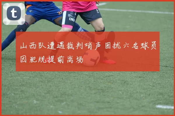 山西队遭遇裁判哨声困扰六名球员因犯规提前离场