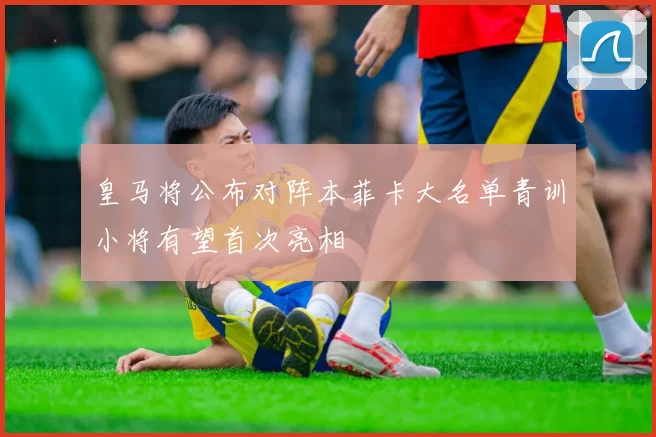 皇马将公布对阵本菲卡大名单青训小将有望首次亮相