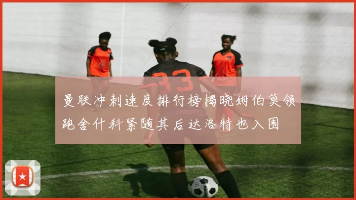 曼联冲刺速度排行榜揭晓姆伯莫领跑舍什科紧随其后达洛特也入围