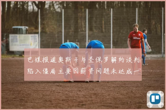 巴媒报道奥斯卡与圣保罗解约谈判陷入僵局主要因薪资问题未达成一致