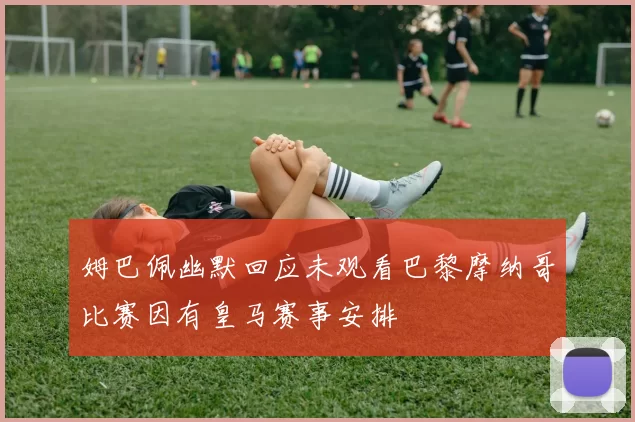 姆巴佩幽默回应未观看巴黎摩纳哥比赛因有皇马赛事安排