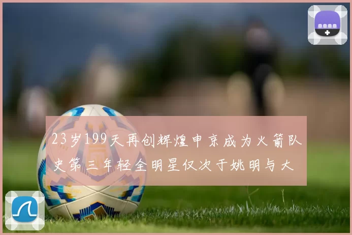 23岁199天再创辉煌申京成为火箭队史第三年轻全明星仅次于姚明与大梦
