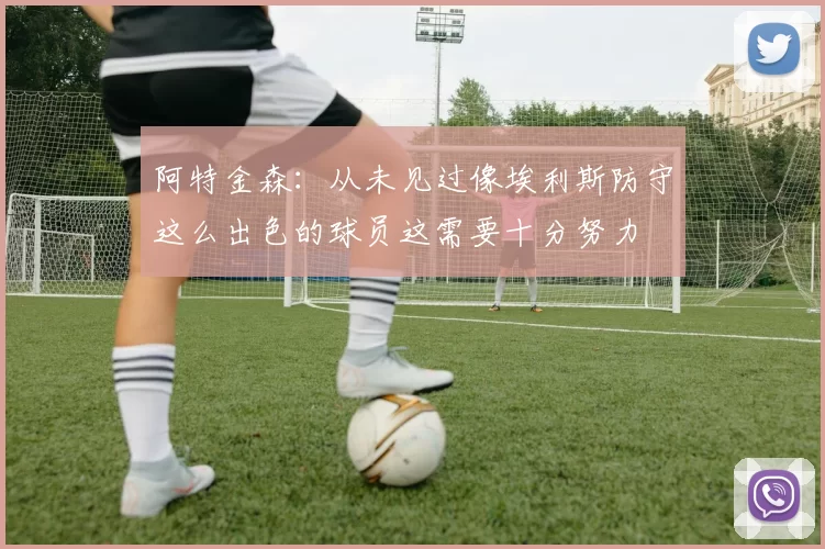 阿特金森：从未见过像埃利斯防守这么出色的球员这需要十分努力