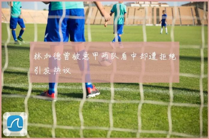 林加德曾被意甲两队看中却遭拒绝引发热议