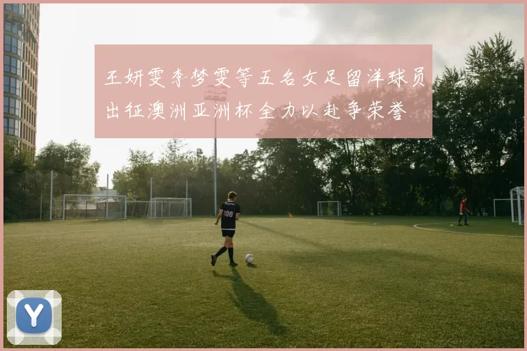 王妍雯李梦雯等五名女足留洋球员出征澳洲亚洲杯全力以赴争荣誉