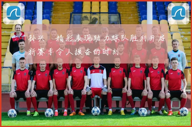 孙兴慜精彩表现助力球队胜利开启新赛季令人振奋的时刻