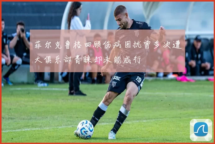 菲尔克鲁格回顾伤病困扰曾多次遭大俱乐部青睐却未能成行