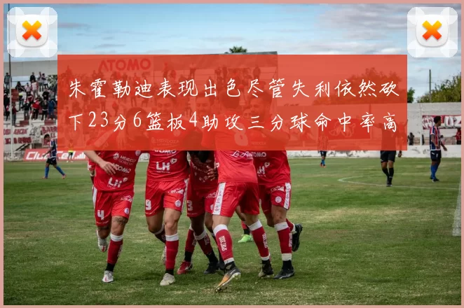 朱霍勒迪表现出色尽管失利依然砍下23分6篮板4助攻三分球命中率高达50