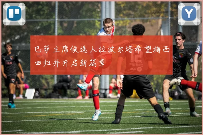 巴萨主席候选人拉波尔塔希望梅西回归并开启新篇章