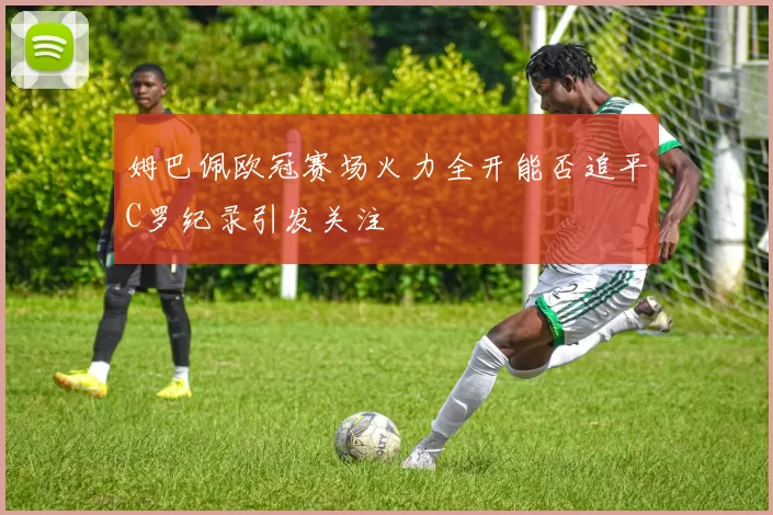 姆巴佩欧冠赛场火力全开能否追平C罗纪录引发关注