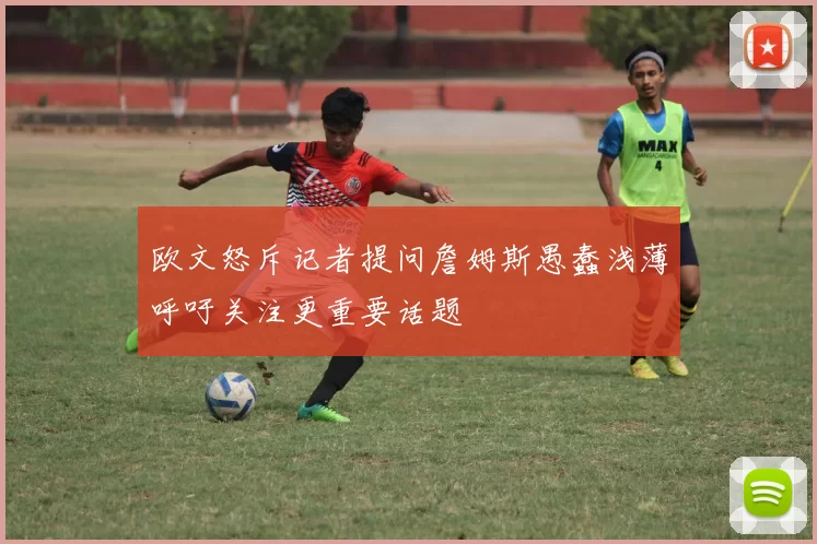 欧文怒斥记者提问詹姆斯愚蠢浅薄呼吁关注更重要话题