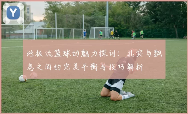 地板流篮球的魅力探讨：扎实与飘忽之间的完美平衡与技巧解析