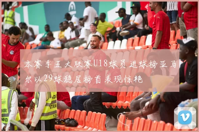 本赛季五大联赛U18球员进球榜亚马尔以29球稳居榜首表现惊艳