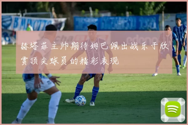 赫塔菲主帅期待姆巴佩出战乐于欣赏顶尖球员的精彩表现