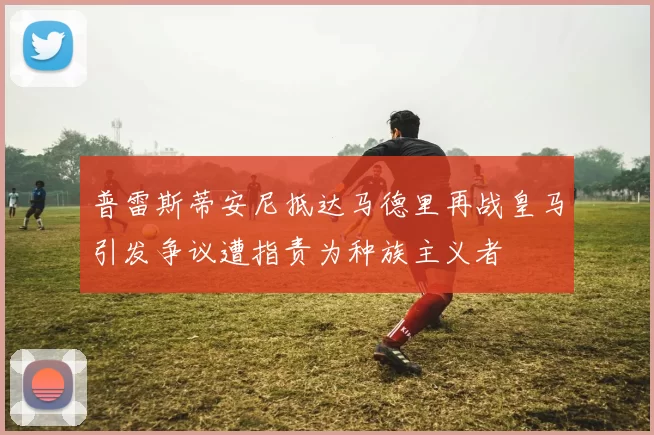 普雷斯蒂安尼抵达马德里再战皇马引发争议遭指责为种族主义者
