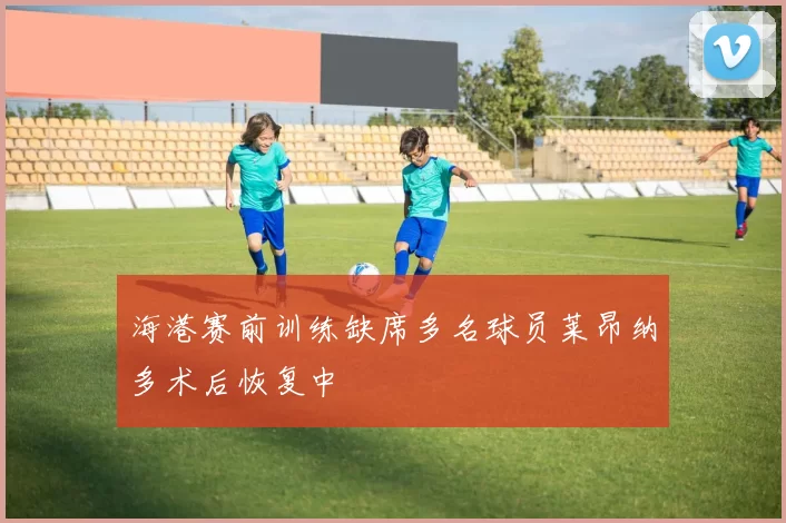 海港赛前训练缺席多名球员莱昂纳多术后恢复中