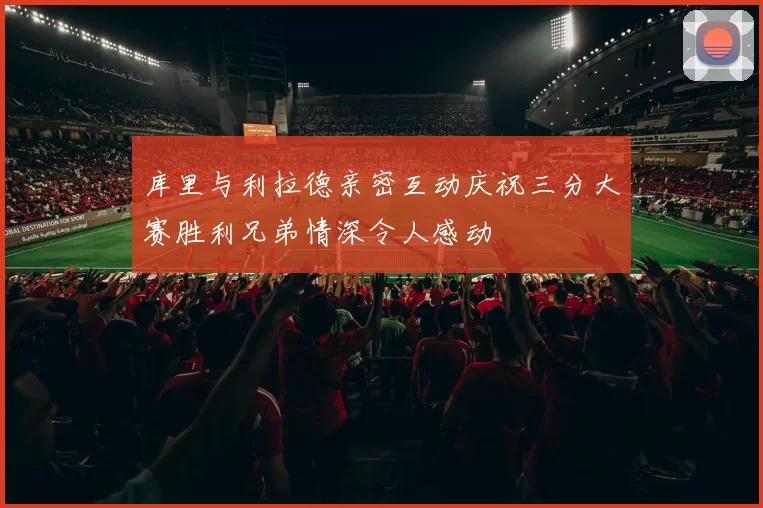库里与利拉德亲密互动庆祝三分大赛胜利兄弟情深令人感动