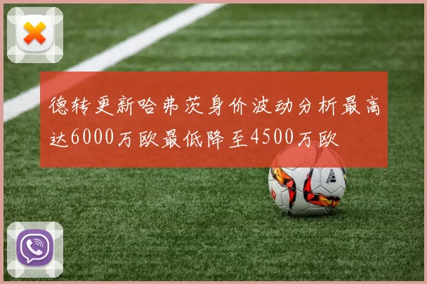 德转更新哈弗茨身价波动分析最高达6000万欧最低降至4500万欧
