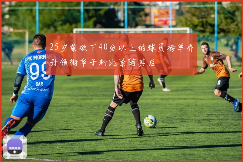 25岁前砍下40分以上的球员榜单乔丹领衔华子科比紧随其后