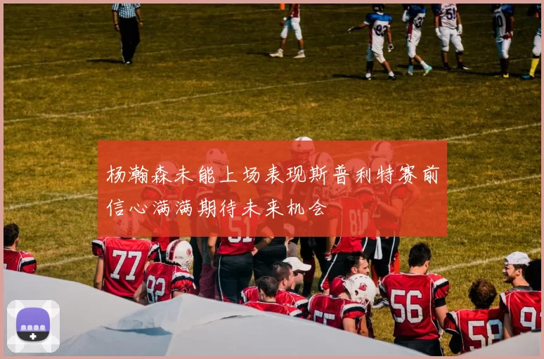 杨瀚森未能上场表现斯普利特赛前信心满满期待未来机会