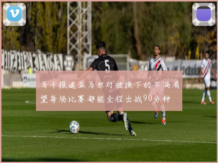 马卡报道亚马尔对被换下的不满渴望每场比赛都能全程出战90分钟
