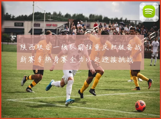 陕西联合一线队前往重庆积极备战新赛季热身赛全力以赴迎接挑战