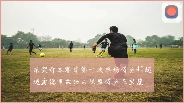东契奇本赛季第十次单场得分40超越爱德华兹独占联盟得分王宝座